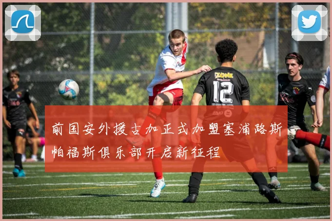 前国安外援古加正式加盟塞浦路斯帕福斯俱乐部开启新征程