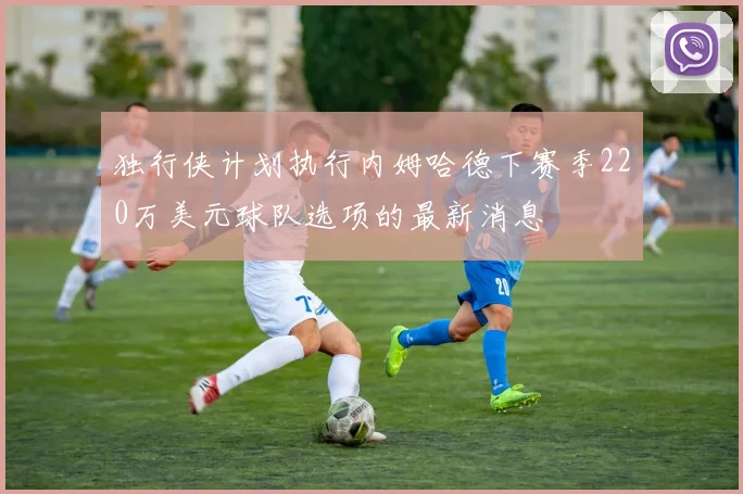 独行侠计划执行内姆哈德下赛季220万美元球队选项的最新消息