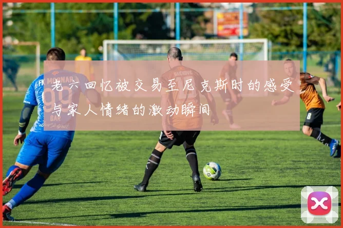 老六回忆被交易至尼克斯时的感受与家人情绪的激动瞬间