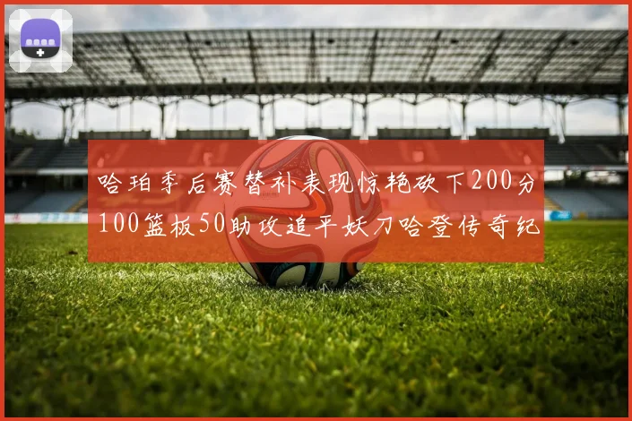 哈珀季后赛替补表现惊艳砍下200分100篮板50助攻追平妖刀哈登传奇纪录