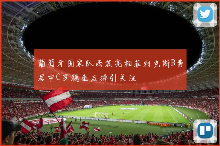 葡萄牙国家队西装亮相菲利克斯B费居中C罗稳坐后排引关注
