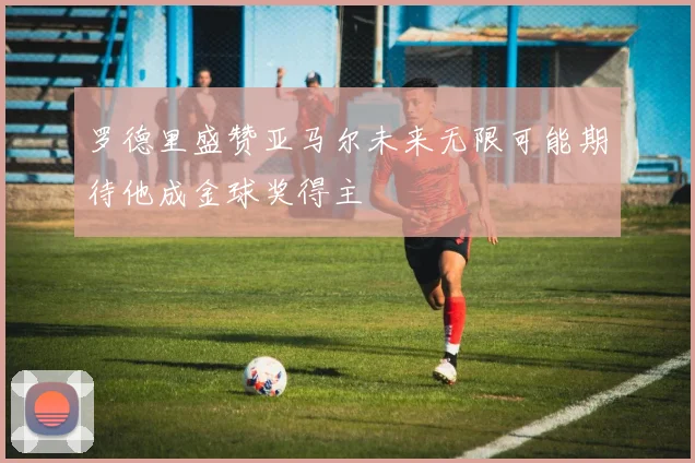 罗德里盛赞亚马尔未来无限可能期待他成金球奖得主