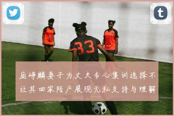 庞峥麟妻子为丈夫专心集训选择不让其回家陪产展现无私支持与理解