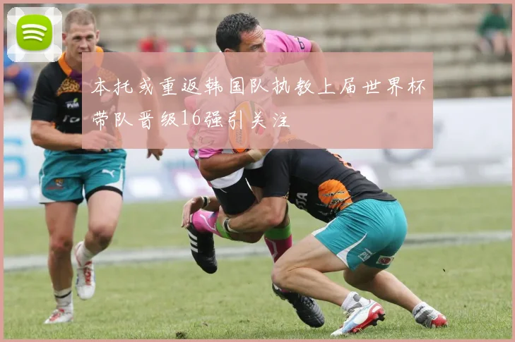 本托或重返韩国队执教上届世界杯带队晋级16强引关注