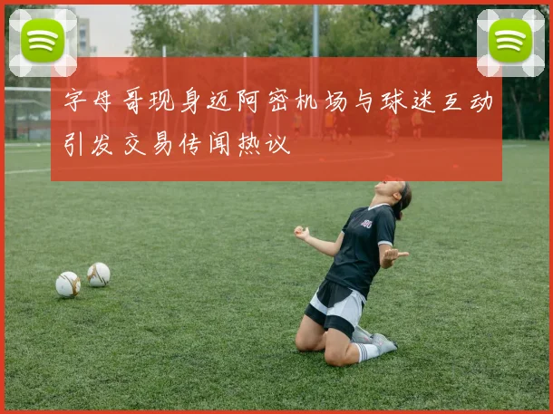字母哥现身迈阿密机场与球迷互动引发交易传闻热议