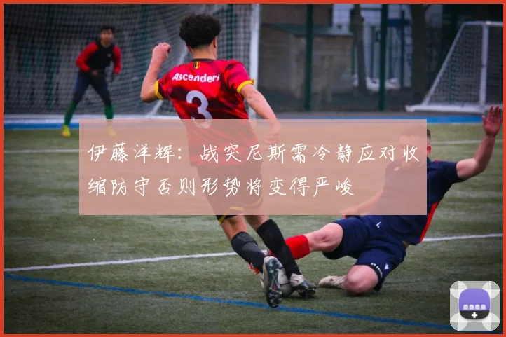 伊藤洋辉：战突尼斯需冷静应对收缩防守否则形势将变得严峻