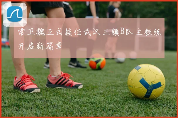 常卫魏正式接任武汉三镇B队主教练开启新篇章
