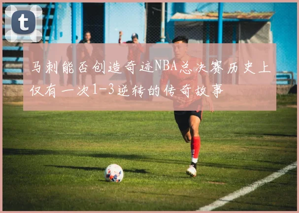 马刺能否创造奇迹NBA总决赛历史上仅有一次1-3逆转的传奇故事