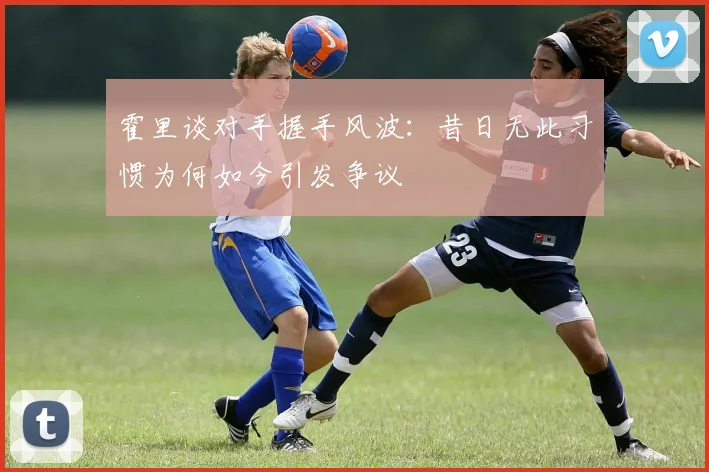 霍里谈对手握手风波：昔日无此习惯为何如今引发争议
